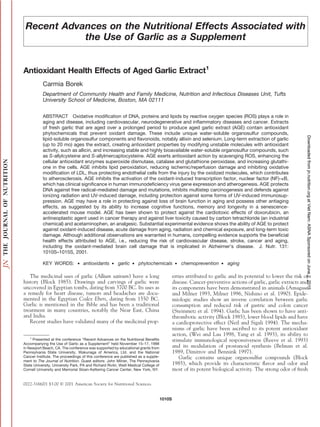 Recent Advances on the Nutritional Effects Associated with
the Use of Garlic as a Supplement
Antioxidant Health Effects of Aged Garlic Extract1
Carmia Borek
Department of Community Health and Family Medicine, Nutrition and Infectious Diseases Unit, Tufts
University School of Medicine, Boston, MA 02111
ABSTRACT Oxidative modification of DNA, proteins and lipids by reactive oxygen species (ROS) plays a role in
aging and disease, including cardiovascular, neurodegenerative and inflammatory diseases and cancer. Extracts
of fresh garlic that are aged over a prolonged period to produce aged garlic extract (AGE) contain antioxidant
phytochemicals that prevent oxidant damage. These include unique water-soluble organosulfur compounds,
lipid-soluble organosulfur components and flavonoids, notably allixin and selenium. Long-term extraction of garlic
(up to 20 mo) ages the extract, creating antioxidant properties by modifying unstable molecules with antioxidant
activity, such as allicin, and increasing stable and highly bioavailable water-soluble organosulfur compounds, such
as S-allylcysteine and S-allylmercaptocysteine. AGE exerts antioxidant action by scavenging ROS, enhancing the
cellular antioxidant enzymes superoxide dismutase, catalase and glutathione peroxidase, and increasing glutathi-
one in the cells. AGE inhibits lipid peroxidation, reducing ischemic/reperfusion damage and inhibiting oxidative
modification of LDL, thus protecting endothelial cells from the injury by the oxidized molecules, which contributes
to atherosclerosis. AGE inhibits the activation of the oxidant-induced transcription factor, nuclear factor (NF)-␬B,
which has clinical significance in human immunodeficiency virus gene expression and atherogenesis. AGE protects
DNA against free radical–mediated damage and mutations, inhibits multistep carcinogenesis and defends against
ionizing radiation and UV-induced damage, including protection against some forms of UV-induced immunosup-
pression. AGE may have a role in protecting against loss of brain function in aging and possess other antiaging
effects, as suggested by its ability to increase cognitive functions, memory and longevity in a senescence-
accelerated mouse model. AGE has been shown to protect against the cardiotoxic effects of doxorubicin, an
antineoplastic agent used in cancer therapy and against liver toxicity caused by carbon tetrachloride (an industrial
chemical) and acetaminophen, an analgesic. Substantial experimental evidence shows the ability of AGE to protect
against oxidant-induced disease, acute damage from aging, radiation and chemical exposure, and long-term toxic
damage. Although additional observations are warranted in humans, compelling evidence supports the beneficial
health effects attributed to AGE, i.e., reducing the risk of cardiovascular disease, stroke, cancer and aging,
including the oxidant-mediated brain cell damage that is implicated in Alzheimer’s disease. J. Nutr. 131:
1010S–1015S, 2001.
KEY WORDS: ● antioxidants ● garlic ● phytochemicals ● chemoprevention ● aging
The medicinal uses of garlic (Allium sativum) have a long
history (Block 1985). Drawings and carvings of garlic were
uncovered in Egyptian tombs, dating from 3700 BC. Its uses as
a remedy for heart disease, tumors and headaches are docu-
mented in the Egyptian Codex Ebers, dating from 1550 BC.
Garlic is mentioned in the Bible and has been a traditional
treatment in many countries, notably the Near East, China
and India.
Recent studies have validated many of the medicinal prop-
erties attributed to garlic and its potential to lower the risk of
disease. Cancer-preventive actions of garlic, garlic extracts and
its components have been demonstrated in animals (Amagase
and Milner 1993, Milner 1996, Nishino et al. 1990). Epide-
miologic studies show an inverse correlation between garlic
consumption and reduced risk of gastric and colon cancer
(Steinmetz et al. 1994). Garlic has been shown to have anti-
thrombotic activity (Block 1985), lower blood lipids and have
a cardioprotective effect (Neil and Sigali 1994). The mecha-
nisms of garlic have been ascribed to its potent antioxidant
action, (Wei and Lau 1998, Yang et al. 1993), its ability to
stimulate immunological responsiveness (Reeve et al. 1993)
and its modulation of prostanoid synthesis (Belman et al.
1989, Dimitrov and Bennink 1997).
Garlic contains unique organosulfur compounds (Block
1985), which provide its characteristic flavor and odor and
most of its potent biological activity. The strong odor of fresh
1
Presented at the conference “Recent Advances on the Nutritional Benefits
Accompanying the Use of Garlic as a Supplement” held November 15–17, 1998
in Newport Beach, CA. The conference was supported by educational grants from
Pennsylvania State University, Wakunaga of America, Ltd. and the National
Cancer Institute. The proceedings of this conference are published as a supple-
ment to The Journal of Nutrition. Guest editors: John Milner, The Pennsylvania
State University, University Park, PA and Richard Rivlin, Weill Medical College of
Cornell University and Memorial Sloan-Kettering Cancer Center, New York, NY.
0022-3166/01 $3.00 © 2001 American Society for Nutritional Sciences.
1010S
at
Viet
Nam:
ASNA
Sponsored
on
June
2,
2015
jn.nutrition.org
Downloaded
from
 