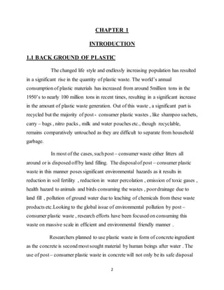 2
CHAPTER 1
INTRODUCTION
1.1 BACK GROUND OF PLASTIC
The changed life style and endlessly increasing population has resulted
in a significant rise in the quantity of plastic waste. The world’s annual
consumption of plastic materials has increased from around 5million tons in the
1950’s to nearly 100 million tons in recent times, resulting in a significant increase
in the amount of plastic waste generation. Out of this waste , a significant part is
recycled but the majority of post - consumer plastic wastes , like shampoo sachets,
carry – bags , nitro packs , milk and water pouches etc., though recyclable,
remains comparatively untouched as they are difficult to separate from household
garbage.
In most of the cases, suchpost – consumer waste either litters all
around or is disposed offby land filling. The disposalof post – consumer plastic
waste in this manner poses significant environmental hazards as it results in
reduction in soil fertility , reduction in water percolation , emission of toxic gases ,
health hazard to animals and birds consuming the wastes , poordrainage due to
land fill , pollution of ground water due to leaching of chemicals from these waste
products etc.Looking to the global issue of environmental pollution by post –
consumer plastic waste , research efforts have been focused on consuming this
waste on massive scale in efficient and environmental friendly manner .
Researchers planned to use plastic waste in form of concrete ingredient
as the concrete is second mostsought material by human beings after water . The
use of post – consumer plastic waste in concrete will not only be its safe disposal
 