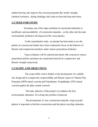 3
method but may also improve the concrete properties like tensile strength ,
chemical resistance , drying shrinkage and creep on short and long term basis.
1.2 NEED FOR STUDY
Nowadays one of the major problems in construction industries is
insufficient and unavailability of construction materials , on the other side the main
environmental problem is the disposalof the waste plastics.
In this experimental study , an attempt has been made to use the
plastics in concrete and studies have been conducted to focus on the behavior of
flexural and compressionmembers under various proportions of plastics.
Types of plastics will be selected and mixed with concrete in various
proportions and the specimens are casted and tested for its compression and
flexural strength respectively.
1.3 SCOPE AND OBJECTIVES
The scopeofthis work is limited to the development of a suitable
mix design and to compare the compressibility and flexural aspectof Natural Poly
Propylene (NPP) mixed concrete and Polyethylene Terephthalate (PET) mixed
concrete against the plain cement concrete.
The main objective of this project is to enhance the best
environmental alternative for solving the problem of disposal.
The development of new construction materials using recycled
plastics is important to both the constructions and the plastic recycling industries.
 