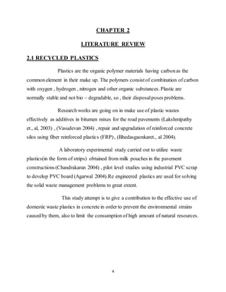4
CHAPTER 2
LITERATURE REVIEW
2.1 RECYCLED PLASTICS
Plastics are the organic polymer materials having carbonas the
common element in their make up. The polymers consistof combination of carbon
with oxygen , hydrogen , nitrogen and other organic substances. Plastic are
normally stable and not bio – degradable, so , their disposalposes problems.
Research works are going on in make use of plastic wastes
effectively as additives in bitumen mixes for the road pavements (Lakshmipathy
et., al, 2003) , (Vasudevan 2004) , repair and upgradation of reinforced concrete
silos using fiber reinforced plastics (FRP), (Bhedasgaonkaret., al 2004).
A laboratory experimental study carried out to utilize waste
plastics(in the form of strips) obtained from milk pouches in the pavement
constructions (Chandrakaran 2004) , pilot level studies using industrial PVC scrap
to develop PVC board (Agarwal 2004).Re engineered plastics are used for solving
the solid waste management problems to great extent.
This study attempt is to give a contribution to the effective use of
domestic waste plastics in concrete in order to prevent the environmental strains
caused by them, also to limit the consumption of high amount of natural resources.
 