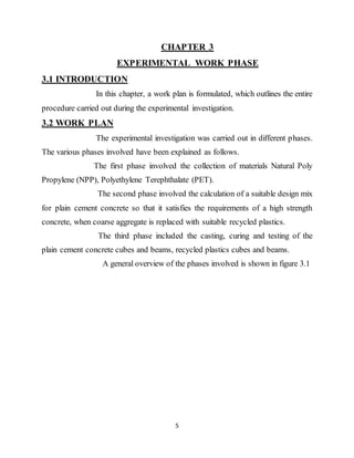 5
CHAPTER 3
EXPERIMENTAL WORK PHASE
3.1 INTRODUCTION
In this chapter, a work plan is formulated, which outlines the entire
procedure carried out during the experimental investigation.
3.2 WORK PLAN
The experimental investigation was carried out in different phases.
The various phases involved have been explained as follows.
The first phase involved the collection of materials Natural Poly
Propylene (NPP), Polyethylene Terephthalate (PET).
The second phase involved the calculation of a suitable design mix
for plain cement concrete so that it satisfies the requirements of a high strength
concrete, when coarse aggregate is replaced with suitable recycled plastics.
The third phase included the casting, curing and testing of the
plain cement concrete cubes and beams, recycled plastics cubes and beams.
A general overview of the phases involved is shown in figure 3.1
 