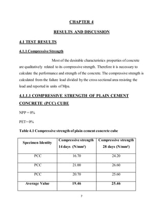 7
CHAPTER 4
RESULTS AND DISCUSSION
4.1 TEST RESULTS
4.1.1 Compressive Strength
Most of the desirable characteristics properties of concrete
are qualitatively related to its compressive strength. Therefore it is necessary to
calculate the performance and strength of the concrete. The compressive strength is
calculated from the failure load divided by the cross sectional area resisting the
load and reported in units of Mpa.
4.1.1.1 COMPRESSIVE STRENGTH OF PLAIN CEMENT
CONCRETE (PCC) CUBE
NPP = 0%
PET= 0%
Table 4.1 Compressive strength of plain cement concrete cube
Specimen Identity
Compressive strength
14 days (N/mm²)
Compressive strength
28 days (N/mm²)
PCC 16.70 24.20
PCC 21.00 26.60
PCC 20.70 25.60
Average Value 19.46 25.46
 