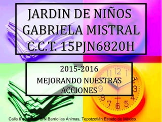 JARDIN DE NIÑOSJARDIN DE NIÑOS
GABRIELA MISTRALGABRIELA MISTRAL
C.C.T. 15PJN6820HC.C.T. 15PJN6820H
2015-20162015-2016
MEJORANDO NUESTRASMEJORANDO NUESTRAS
ACCIONESACCIONES
Calle 6 de Enero S/N Barrio las Ánimas, Tepotzotlán Estado de México
 