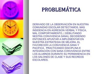 PROBLEMÁTICAPROBLEMÁTICA
DERIVADO DE LA OBSERVACIÓN EN NUESTRA
COMUNIDAD ESCOLAR DETECTAMOS, MAS
INSIDENCIA EN AGRESION VERBAL Y FÍSICA,
MAL COMPORTAMIENTO, ( DEBILITANDO
NESTRA CONVIVENCIA SANA), DECIDIENDO
ENTONCES APUNTAR A IMPLEMENTAR EN
NUESTRA ESTRATEGIA DE MEJORA, EL
FAVORECER LA CONVIVENCIA SANA Y
PACIFICA, PRACTICANDO DISCIPLINA E
INTEGRACIÓN CON SANA CONVIVENCIA ENTRE
LOS ALUMNOS DURANTE SU PERMANENCIA EN
LOS SALONES DE CLASE Y SUS RECREOS
ESCOLARES.
 