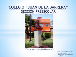 COLEGIO “JUAN DE LA BARRERA”
SECCIÓN PREESCOLAR
“Educación con calidad humana”
Calle Juan de la Barrera #20
Barrio San Martín
Tepotzotlán, Edo. De México.
C.P. 54600
 