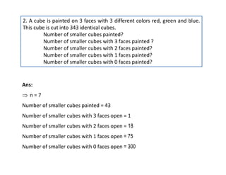 2. A cube is painted on 3 faces with 3 different colors red, green and blue.
This cube is cut into 343 identical cubes.
Number of smaller cubes painted?
Number of smaller cubes with 3 faces painted ?
Number of smaller cubes with 2 faces painted?
Number of smaller cubes with 1 faces painted?
Number of smaller cubes with 0 faces painted?
Ans:
 n = 7
Number of smaller cubes painted = 43
Number of smaller cubes with 3 faces open = 1
Number of smaller cubes with 2 faces open = 18
Number of smaller cubes with 1 faces open = 75
Number of smaller cubes with 0 faces open = 300
 