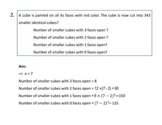 A cube is painted on all its faces with red color. The cube is now cut into 343
smaller identical cubes?
Number of smaller cubes with 3 faces open ?
Number of smaller cubes with 2 faces open ?
Number of smaller cubes with 1 faces open?
Number of smaller cubes with 0 faces open?
2.
Ans:
=> n = 7
Number of smaller cubes with 3 faces open = 8
Number of smaller cubes with 2 faces open = 12 (7 - 2) = 60
Number of smaller cubes with 1 faces open = 6 150
Number of smaller cubes with 0 faces open = = 125
 