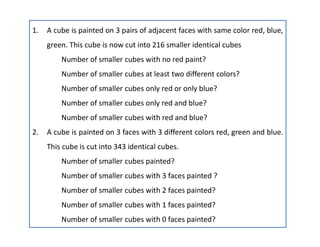 1. A cube is painted on 3 pairs of adjacent faces with same color red, blue,
green. This cube is now cut into 216 smaller identical cubes
Number of smaller cubes with no red paint?
Number of smaller cubes at least two different colors?
Number of smaller cubes only red or only blue?
Number of smaller cubes only red and blue?
Number of smaller cubes with red and blue?
2. A cube is painted on 3 faces with 3 different colors red, green and blue.
This cube is cut into 343 identical cubes.
Number of smaller cubes painted?
Number of smaller cubes with 3 faces painted ?
Number of smaller cubes with 2 faces painted?
Number of smaller cubes with 1 faces painted?
Number of smaller cubes with 0 faces painted?
 