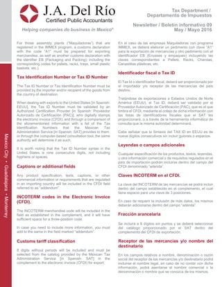 Tax Department /
Departamento de Impuestos
Newsletter / Boletín informativo 09
May / Mayo 2016
J.A. Del Río
Certified Public Accountants
Helping companies do business in Mexico®
MexicoCity•Guadalajara•Monterrey
For those assembly plants (“Maquiladoras”) that are
registered in the IMMEX program, a customs declaration
with the code “A1” must be prepared for exporting
merchandise, as well as another customs declaration with
the identifier EB (Packaging and Packing); including the
corresponding codes for pallets, racks, trays, small plastic
baskets, etc.).
Tax Identification Number or Tax ID Number
The Tax ID Number or Tax Identification Number must be
provided by the importer and/or recipient of the goods from
the country of destination.
When dealing with exports to the United States [in Spanish:
EEUU], the Tax ID Number must be validated by an
Authorized Certification Provider [in Spanish: Proveedor
Autorizado de Certificación (PAC)], who digitally stamps
the electronic invoice (CFDI); and through a comparison of
the aforementioned information with a list of the Tax
Identification Numbers that the Mexican Tax
Administration Service [in Spanish: SAT] provides to them,
or through the computer-based consultation tool, the same
authority will determine it as such.
It is worth noting that the Tax ID Number syntax in the
United States is nine consecutive digits, not including
hyphens or spaces.
Captions or additional fields
Any product specification, texts, captions, or other
commercial information or requirements that are regulated
in an importing country will be included in the CFDI field
referred to as “addendum”.
INCOTERM codes in the Electronic Invoice
(CFDI).
The INCOTERM merchandise code will be included in the
field as established in the complement, and it will have
sufficient space for a three-position code.
In case you need to include more information, you must
add to the same in the field marked “addendum”.
Customs tariff classification
8 digits without periods will be included and must be
selected from the catalog provided by the Mexican Tax
Administration Service [in Spanish: SAT] in the
complement to the electronic invoice (CFDI) for export.
En el caso de las empresas Maquiladoras con programa
IMMEX, se deberá elaborar un pedimento con clave “A1”
para la exportación de mercancías y otro pedimento con el
identificador EB (Envases y empaques) incluyendo las
claves correspondientes a Pallets, Racks, Charolas,
Canastillas plásticas, etc.
Identificador fiscal o Tax ID
El Tax Id o identificador fiscal, deberá ser proporcionado por
el importador y/o receptor de las mercancías del país
destino.
Tratándose de exportaciones a Estados Unidos de Norte
América (EEUU), el Tax ID, deberá ser validado por el
Proveedor Autorizado de Certificación (PAC), que es el que
timbra el CFDI, mediante el cotejo de dicha información con
las listas de identificadores fiscales que el SAT les
proporcionará, o a través de la herramienta informática de
consulta que la misma autoridad determinará.
Cabe señalar que la Sintaxis del TAX ID en EEUU es de
nueve dígitos consecutivos sin incluir guiones o espacios.
Leyendas o campos adicionales
Cualquier especificación de los productos, textos, leyendas,
u otra información comercial o de requisitos regulados en el
país de importación podrán incluirse dentro del campo del
CFDI denominado “adenda”.
Claves INCOTERM en el CFDI.
La clave del INCOTERM de las mercancías se podrá incluir
dentro del campo establecido en el complemento, el cual
tiene espacio para una clave de 3 posiciones.
En caso de requerir la inclusión de más datos, los mismos
deberán adicionarse dentro del campo “adenda”.
Fracción arancelaria
Se incluirá a 8 dígitos sin puntos y se deberá seleccionar
del catálogo proporcionado por el SAT dentro del
complemento del CFDI de exportación.
Receptor de las mercancías y/o nombre del
destinatario
En los campos relativos a nombre, denominación o razón
social del receptor de las mercancías y/o destinatario podrá
incluirse el nombre legal, en caso de no contar con dicha
información, podrá asentarse el nombre comercial o la
denominación o nombre que se conozca de los mismos.
 