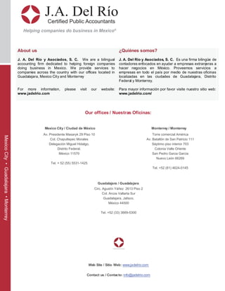 J.A. Del Río
Certified Public Accountants
Helping companies do business in Mexico®
MexicoCity•Guadalajara•Monterrey
About us
J. A. Del Río y Asociados, S. C. We are a bilingual
accounting firm dedicated to helping foreign companies
doing business in Mexico. We provide services to
companies across the country with our offices located in
Guadalajara, Mexico City and Monterrey
For more information, please visit our website:
www.jadelrio.com
¿Quiénes somos?
J. A. Del Río y Asociados, S. C. Es una firma bilingüe de
contadores enfocados en ayudar a empresas extranjeras a
hacer negocios en México. Proveemos servicios a
empresas en todo el país por medio de nuestras oficinas
localizadas en las ciudades de Guadalajara, Distrito
Federal y Monterrey.
Para mayor información por favor visite nuestro sitio web:
www.jadelrio.com/
Our offices / Nuestras Oficinas:
Mexico City / Ciudad de México Monterrey / Monterrey
Torre comercial América
Av. Batallón de San Patricio 111
Séptimo piso interior 703
Colonia Valle Oriente
San Pedro Garza Garcia
Nuevo León 66269
Tel. +52 (81) 4624-0145
Guadalajara / Guadalajara
Web Site / Sitio Web: www.jadelrio.com
Contact us / Contacto: info@jadelrio.com
Circ. Agustín Yáñez 2613 Piso 2
Col. Arcos Vallarta Sur
Guadalajara, Jalisco.
México 44500
Tel. +52 (33) 3669-5300
Av. Presidente Masaryk 29 Piso 10
Col. Chapultepec Morales
Delegación Miguel Hidalgo,
Distrito Federal.
México 11570
Tel. + 52 (55) 5531-1425
 