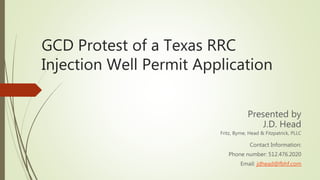 GCD Protest of a Texas RRC
Injection Well Permit Application
Presented by
J.D. Head
Fritz, Byrne, Head & Fitzpatrick, PLLC
Contact Information:
Phone number: 512.476.2020
Email: jdhead@fbhf.com
 