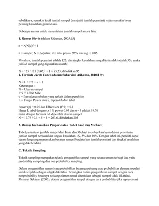 sebaliknya, semakin kecil jumlah sampel (menjauhi jumlah populasi) maka semakin besar
peluang kesalahan generalisasi.
Beberapa rumus untuk menentukan jumlah sampel antara lain :
1. Rumus Slovin (dalam Riduwan, 2005:65)
n = N/N(d)2
+ 1
n = sampel; N = populasi; d = nilai presisi 95% atau sig. = 0,05.
Misalnya, jumlah populasi adalah 125, dan tingkat kesalahan yang dikehendaki adalah 5%, maka
jumlah sampel yang digunakan adalah :
N = 125 / 125 (0,05)2
+ 1 = 95,23, dibulatkan 95
2. Formula Jacob Cohen (dalam Suharsimi Arikunto, 2010:179)
N = L / F^2 + u + 1
Keterangan :
N = Ukuran sampel
F^2 = Effect Size
u = Banyaknya ubahan yang terkait dalam penelitian
L = Fungsi Power dari u, diperoleh dari tabel
Power (p) = 0.95 dan Effect size (f^2) = 0.1
Harga L tabel dengan t.s 1% power 0.95 dan u = 5 adalah 19.76
maka dengan formula tsb diperoleh ukuran sampel
N = 19.76 / 0.1 + 5 + 1 = 203,6, dibulatkan 203
3. Rumus berdasarkan Proporsi atau Tabel Isaac dan Michael
Tabel penentuan jumlah sampel dari Isaac dan Michael memberikan kemudahan penentuan
jumlah sampel berdasarkan tingkat kesalahan 1%, 5% dan 10%. Dengan tabel ini, peneliti dapat
secara langsung menentukan besaran sampel berdasarkan jumlah populasi dan tingkat kesalahan
yang dikehendaki.
C. Teknik Sampling
Teknik sampling merupakan teknik pengambilan sampel yang secara umum terbagi dua yaitu
probability sampling dan non probability sampling.
Dalam pengambilan sampel cara probabilitas besarnya peluang atau probabilitas elemen populasi
untuk terpilih sebagai subjek diketahui. Sedangkan dalam pengambilan sampel dengan cara
nonprobability besarnya peluang elemen untuk ditentukan sebagai sampel tidak diketahui.
Menurut Sekaran (2006), desain pengambilan sampel dengan cara probabilitas jika representasi
 