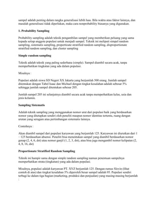sampel adalah penting dalam rangka generalisasi lebih luas. Bila waktu atau faktor lainnya, dan
masalah generalisasi tidak diperlukan, maka cara nonprobability biasanya yang digunakan.
1. Probability Sampling
Probability sampling adalah teknik pengambilan sampel yang memberikan peluang yang sama
kepada setiap anggota populasi untuk menjadi sampel. Teknik ini meliputi simpel random
sampling, sistematis sampling, proportioate stratified random sampling, disproportionate
stratified random sampling, dan cluster sampling
Simple random sampling
Teknik adalah teknik yang paling sederhana (simple). Sampel diambil secara acak, tanpa
memperhatikan tingkatan yang ada dalam populasi.
Misalnya :
Populasi adalah siswa SD Negeri XX Jakarta yang berjumlah 500 orang. Jumlah sampel
ditentukan dengan Tabel Isaac dan Michael dengan tingkat kesalahan adalah sebesar 5%
sehingga jumlah sampel ditentukan sebesar 205.
Jumlah sampel 205 ini selanjutnya diambil secara acak tanpa memperhatikan kelas, usia dan
jenis kelamin.
Sampling Sistematis
Adalah teknik sampling yang menggunakan nomor urut dari populasi baik yang berdasarkan
nomor yang ditetapkan sendiri oleh peneliti maupun nomor identitas tertentu, ruang dengan
urutan yang seragam atau pertimbangan sistematis lainnya.
Contohnya :
Akan diambil sampel dari populasi karyawan yang berjumlah 125. Karyawan ini diurutkan dari 1
– 125 berdasarkan absensi. Peneliti bisa menentukan sampel yang diambil berdasarkan nomor
genap (2, 4, 6, dst) atau nomor ganjil (1, 2, 3, dst), atau bisa juga mengambil nomor kelipatan (2,
4, 8, 16, dst)
Proportionate Stratified Random Sampling
Teknik ini hampir sama dengan simple random sampling namun penentuan sampelnya
memperhatikan strata (tingkatan) yang ada dalam populasi.
Misalnya, populasi adalah karyawan PT. XYZ berjumlah 125. Dengan rumus Slovin (lihat
contoh di atas) dan tingkat kesalahan 5% diperoleh besar sampel adalah 95. Populasi sendiri
terbagi ke dalam tiga bagian (marketing, produksi dan penjualan) yang masing-masing berjumlah
:
 