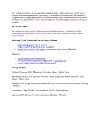 Dari berbagai penjelasan di atas dapat kita simpulkan bahwa teknik penentuan jumlah sampel
maupun penentuan sampel sangat menentukan keberhasilan pencapaian tujuan dari penelitian.
Dengan kata lain, sampel yang diambil secara sembarangan tanpa memperhatikan aturan-aturan
dan tujuan dari penelitian itu sendiri tidak akan berhasil memberikan gambaran menyeluruh dari
populasi.
REVISI TULISAN
Saya merevisi teknik sampling, dan memasukkan teknik sistematis ke dalam probability
sampling berdasarkan rujukan buku Uma Sekaran. 2006. Metode Penelitian Bisnis. Jakarta :
Salemba Empat
Beberapa Teknik Penentuan Ukuran Sampel Lainnya
 Tabel jumlah sampel Isaac n Michael
 TABEL SAMPEL KREJCIE DAN MORGAN
 Sample Size bartlett kotrlik higgins dengan pendekatan Cohran’s Formula
Baca juga
 Ukuran sampel penelitian kualitatif
 Penentuan ukuran sampel menurut para ahli di teorionline.net
 Jurnal rujukan untuk menentukan ukuran sampel
Dirangkum dari :
Arikunto Suharsimi. 2005. Manajemen Penelitian. Jakarta : Rineka Cipta
Arikunto Suharsimi. 2010. Prosedur Penelitian : Suatu Pendekatan Praktis, edisi revisi 2010.
Jakarta : Rineka Cipta
Riduwan. 2005. Belajar Mudah Penelitian Untuk Guru, Karyawan dan Peneliti Pemula, Bandung
: Alfabeta.
Uma Sekaran. 2006. Metode Penelitian Bisnis. Jakarta : Salemba Empat.
Sugiyono. 2007. Metode Penelitian Administasi. Bandung : Alvabeta.
 