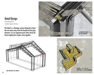 Tuchschmid AG
London Opera Terrace
The detail is a drainage system designed to direct
the rain water away from the facade and the glass
elements. It is an important point where three dif-
ferent angled pices of glass come together.
Detail Design
ONE PORTION OF THE TERRACE.
THE FINAL DETAIL AND THE
DIRECTION OF THE WATER DRAINAGE.
LOCTION OF THE DETAIL
AND THE STRUCTURE.
24
 