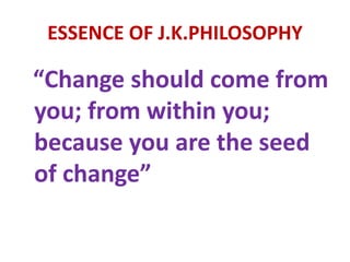 ESSENCE OF J.K.PHILOSOPHY
“Change should come from
you; from within you;
because you are the seed
of change”
 