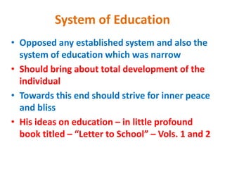 System of Education
• Opposed any established system and also the
system of education which was narrow
• Should bring about total development of the
individual
• Towards this end should strive for inner peace
and bliss
• His ideas on education – in little profound
book titled – “Letter to School” – Vols. 1 and 2
 