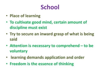 School
• Place of learning
• To cultivate good mind, certain amount of
discipline must exist
• Try to secure an inward grasp of what is being
said
• Attention is necessary to comprehend – to be
voluntary
• learning demands application and order
• Freedom is the essence of thinking
 