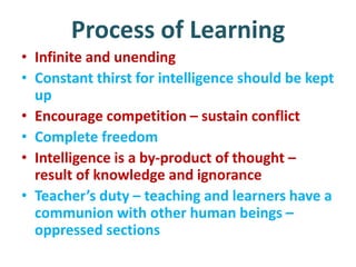 Process of Learning
• Infinite and unending
• Constant thirst for intelligence should be kept
up
• Encourage competition – sustain conflict
• Complete freedom
• Intelligence is a by-product of thought –
result of knowledge and ignorance
• Teacher’s duty – teaching and learners have a
communion with other human beings –
oppressed sections
 