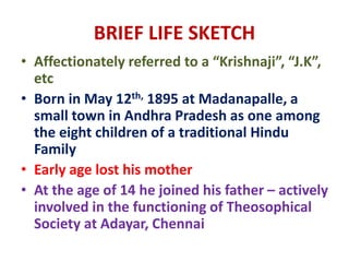 BRIEF LIFE SKETCH
• Affectionately referred to a “Krishnaji”, “J.K”,
etc
• Born in May 12th, 1895 at Madanapalle, a
small town in Andhra Pradesh as one among
the eight children of a traditional Hindu
Family
• Early age lost his mother
• At the age of 14 he joined his father – actively
involved in the functioning of Theosophical
Society at Adayar, Chennai
 