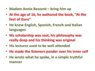 • Madam Annie Beasent – bring him up
• At the age of 16, he authored the book, “At the
feet of Guru”
• He knew English, Spanish, French and Italian
languages
• His scholarship was vast, his philosophy was
really deep and his thinking was original
• His lectures used to be well attended
• He made the listeners ponder over his inner self
• He wrote what he spoke, in a simple truthful
manner
 