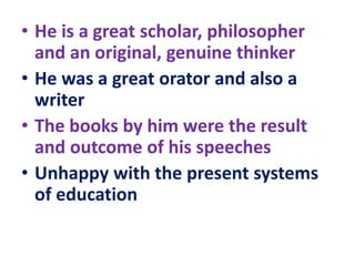 • He is a great scholar, philosopher
and an original, genuine thinker
• He was a great orator and also a
writer
• The books by him were the result
and outcome of his speeches
• Unhappy with the present systems
of education
 