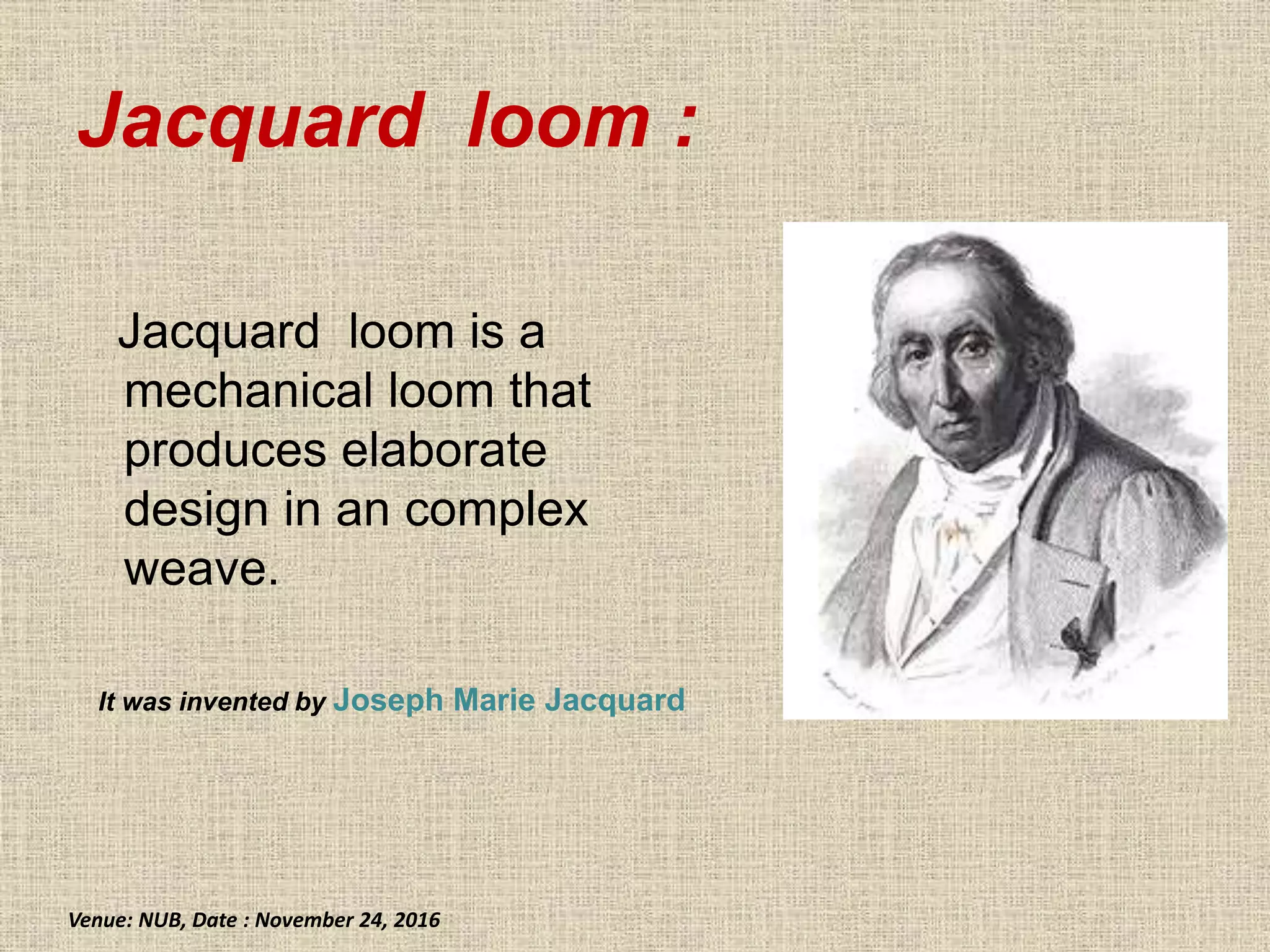 Jacquard loom :
Jacquard loom is a
mechanical loom that
produces elaborate
design in an complex
weave.
It was invented by Joseph Marie Jacquard
Venue: NUB, Date : November 24, 2016
 