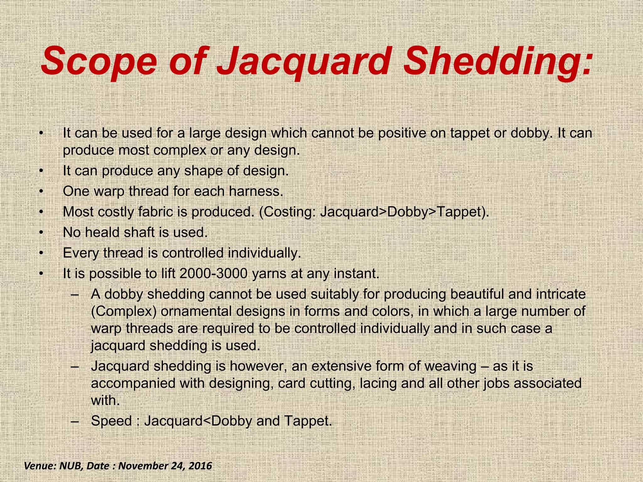 Scope of Jacquard Shedding:
• It can be used for a large design which cannot be positive on tappet or dobby. It can
produce most complex or any design.
• It can produce any shape of design.
• One warp thread for each harness.
• Most costly fabric is produced. (Costing: Jacquard>Dobby>Tappet).
• No heald shaft is used.
• Every thread is controlled individually.
• It is possible to lift 2000-3000 yarns at any instant.
– A dobby shedding cannot be used suitably for producing beautiful and intricate
(Complex) ornamental designs in forms and colors, in which a large number of
warp threads are required to be controlled individually and in such case a
jacquard shedding is used.
– Jacquard shedding is however, an extensive form of weaving – as it is
accompanied with designing, card cutting, lacing and all other jobs associated
with.
– Speed : Jacquard<Dobby and Tappet.
Venue: NUB, Date : November 24, 2016
 
