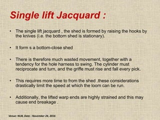 Single lift Jacquard :
• The single lift jacquard , the shed is formed by raising the hooks by
the knives (i.e. the bottom shed is stationary).
• It form s a bottom-close shed
• There is therefore much wasted movement, together with a
tendency for the hole harness to swing. The cylinder must
reciprocate and turn, and the griffe must rise and fall every pick.
• This requires more time to from the shed .these considerations
drastically limit the speed at which the loom can be run.
• Additionally, the lifted warp ends are highly strained and this may
cause end breakage .
Venue: NUB, Date : November 24, 2016
 