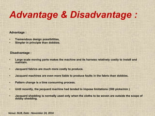 Advantage & Disadvantage :
Advantage :
• Tremendous design possibilities,
• Simpler in principle than dobbies.
Disadvantage :
• Large scale moving parts makes the machine and its harness relatively costly to install and
maintain.
• Jacquard fabrics are much more costly to produce.
• Jacquard machines are even more liable to produce faults in the fabric than dobbies.
• Pattern change is a time consuming process.
• Until recently, the jacquard machine had tended to impose limitations (300 picks/min )
• Jacquard shedding is normally used only when the cloths to be woven are outside the scope of
dobby shedding.
Venue: NUB, Date : November 24, 2016
 