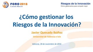 Javier Quesada Ibáñez
Universitat de València e Ivie
¿Cómo gestionar los
Riesgos de la Innovación?
Valencia, 30 de noviembre de 2016
 