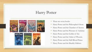 Harry Potter
• There are seven books:
• Harry Potter and the Philosopher’s Stone
• Harry Potter and the Chamber of Secrets
• Harry Potter and the Prisoner of Azkaban
• Harry Potter and the Goblet of fire
• Harry Potter and the Order of Phoenix
• Harry Potter and the Half-Blood Prince
• Harry Potter and the Deathly Hallows
 