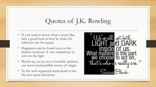 Quotes of J.K. Rowling
• If you want to know what a man’s like,
take a good look at how he treats his
inferiors, not his equals.
• Happiness can be found even in the
darkest moments if one remembers to
turn on the light
• Words are, in my not so humble opinion,
our most inexhaustible source of magic.
• To the well organized mind death is but
the next great adventure
 