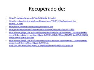 Recuperado de:
• https://es.wikipedia.org/wiki/Teor%C3%ADa_del_color
• http://brendaguitronteoriadelcolor.blogspot.com/2010/11/clasificacion-de-los-
colores_24.html
• http://www.fotonostra.com/grafico/teoriacolor.htm
• http://es.slideshare.net/EstefanaHernndezHerrera/teora-del-color-55017805
• https://www.google.com.ec/search?q=lenguaje+del+color&espv=2&biw=1164&bih=835&tb
m=isch&tbo=u&source=univ&sa=X&ved=0ahUKEwiA2s3z2IPRAhUT1WMKHZw8B7gQsAQIPQ
#imgrc=kxJNuyo8VgujnM%3A
• https://www.google.com.ec/search?q=Psicologia+del+color&espv=2&biw=1164&bih=835&s
ource=lnms&tbm=isch&sa=X&ved=0ahUKEwis-
Nm42YPRAhVCz2MKHWrQALgQ_AUIBigB#imgrc=IwWdqMHU5iOYWM%3A
 