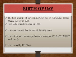 BIRTH OF UAV
The first attempt of developing UAV was by A.M.LAW named
“Aerial target” in 1916
First UAV was developed in 1959
It was developed due to fear of loosing pilots
It was first used in war applications in august 2nd & 4th 1964(2nd
world war).
It was used by US Navy
 
