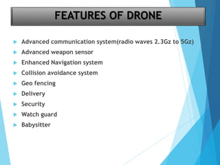 FEATURES OF DRONE
 Advanced communication system(radio waves 2.3Gz to 5Gz)
 Advanced weapon sensor
 Enhanced Navigation system
 Collision avoidance system
 Geo fencing
 Delivery
 Security
 Watch guard
 Babysitter
 