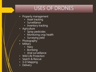 USES OF DRONES
• Property management
• Asset tracking
• Surveillance
• Inventory tracking
• Agriculture
• Spray pesticides
• Monitoring crop health
• Surveying yield
• Photography
• Military
• Navy
• Bombing
• Arial surveillance
• Wild Life Protection
• Search & Rescue
• 3-D Mapping
• Delivery
 