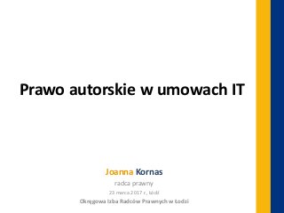 Prawo autorskie w umowach IT
Joanna Kornas
radca prawny
23 marca 2017 r., Łódź
Okręgowa Izba Radców Prawnych w Łodzi
 