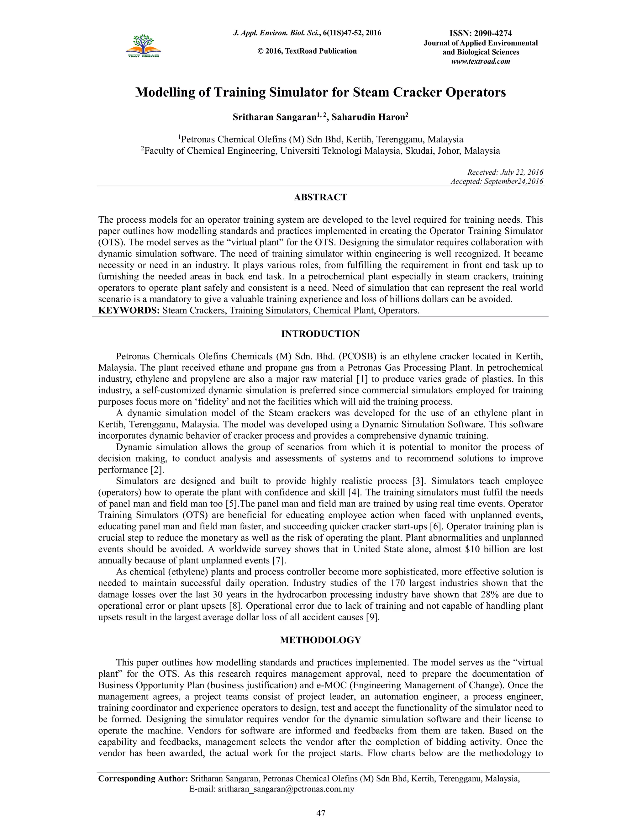 J. Appl. Environ. Biol. Sci., 6(11S)47-52, 2016
© 2016, TextRoad Publication
ISSN: 2090-4274
Journal of Applied Environmental
and Biological Sciences
www.textroad.com
Corresponding Author: Sritharan Sangaran, Petronas Chemical Olefins (M) Sdn Bhd, Kertih, Terengganu, Malaysia,
E-mail: sritharan_sangaran@petronas.com.my
Modelling of Training Simulator for Steam Cracker Operators
Sritharan Sangaran1, 2
, Saharudin Haron2
1
Petronas Chemical Olefins (M) Sdn Bhd, Kertih, Terengganu, Malaysia
2
Faculty of Chemical Engineering, Universiti Teknologi Malaysia, Skudai, Johor, Malaysia
Received: July 22, 2016
Accepted: September24,2016
ABSTRACT
The process models for an operator training system are developed to the level required for training needs. This
paper outlines how modelling standards and practices implemented in creating the Operator Training Simulator
(OTS). The model serves as the “virtual plant” for the OTS. Designing the simulator requires collaboration with
dynamic simulation software. The need of training simulator within engineering is well recognized. It became
necessity or need in an industry. It plays various roles, from fulfilling the requirement in front end task up to
furnishing the needed areas in back end task. In a petrochemical plant especially in steam crackers, training
operators to operate plant safely and consistent is a need. Need of simulation that can represent the real world
scenario is a mandatory to give a valuable training experience and loss of billions dollars can be avoided.
KEYWORDS: Steam Crackers, Training Simulators, Chemical Plant, Operators.
INTRODUCTION
Petronas Chemicals Olefins Chemicals (M) Sdn. Bhd. (PCOSB) is an ethylene cracker located in Kertih,
Malaysia. The plant received ethane and propane gas from a Petronas Gas Processing Plant. In petrochemical
industry, ethylene and propylene are also a major raw material [1] to produce varies grade of plastics. In this
industry, a self-customized dynamic simulation is preferred since commercial simulators employed for training
purposes focus more on ‘fidelity’ and not the facilities which will aid the training process.
A dynamic simulation model of the Steam crackers was developed for the use of an ethylene plant in
Kertih, Terengganu, Malaysia. The model was developed using a Dynamic Simulation Software. This software
incorporates dynamic behavior of cracker process and provides a comprehensive dynamic training.
Dynamic simulation allows the group of scenarios from which it is potential to monitor the process of
decision making, to conduct analysis and assessments of systems and to recommend solutions to improve
performance [2].
Simulators are designed and built to provide highly realistic process [3]. Simulators teach employee
(operators) how to operate the plant with confidence and skill [4]. The training simulators must fulfil the needs
of panel man and field man too [5].The panel man and field man are trained by using real time events. Operator
Training Simulators (OTS) are beneficial for educating employee action when faced with unplanned events,
educating panel man and field man faster, and succeeding quicker cracker start-ups [6]. Operator training plan is
crucial step to reduce the monetary as well as the risk of operating the plant. Plant abnormalities and unplanned
events should be avoided. A worldwide survey shows that in United State alone, almost $10 billion are lost
annually because of plant unplanned events [7].
As chemical (ethylene) plants and process controller become more sophisticated, more effective solution is
needed to maintain successful daily operation. Industry studies of the 170 largest industries shown that the
damage losses over the last 30 years in the hydrocarbon processing industry have shown that 28% are due to
operational error or plant upsets [8]. Operational error due to lack of training and not capable of handling plant
upsets result in the largest average dollar loss of all accident causes [9].
METHODOLOGY
This paper outlines how modelling standards and practices implemented. The model serves as the “virtual
plant” for the OTS. As this research requires management approval, need to prepare the documentation of
Business Opportunity Plan (business justification) and e-MOC (Engineering Management of Change). Once the
management agrees, a project teams consist of project leader, an automation engineer, a process engineer,
training coordinator and experience operators to design, test and accept the functionality of the simulator need to
be formed. Designing the simulator requires vendor for the dynamic simulation software and their license to
operate the machine. Vendors for software are informed and feedbacks from them are taken. Based on the
capability and feedbacks, management selects the vendor after the completion of bidding activity. Once the
vendor has been awarded, the actual work for the project starts. Flow charts below are the methodology to
47
 