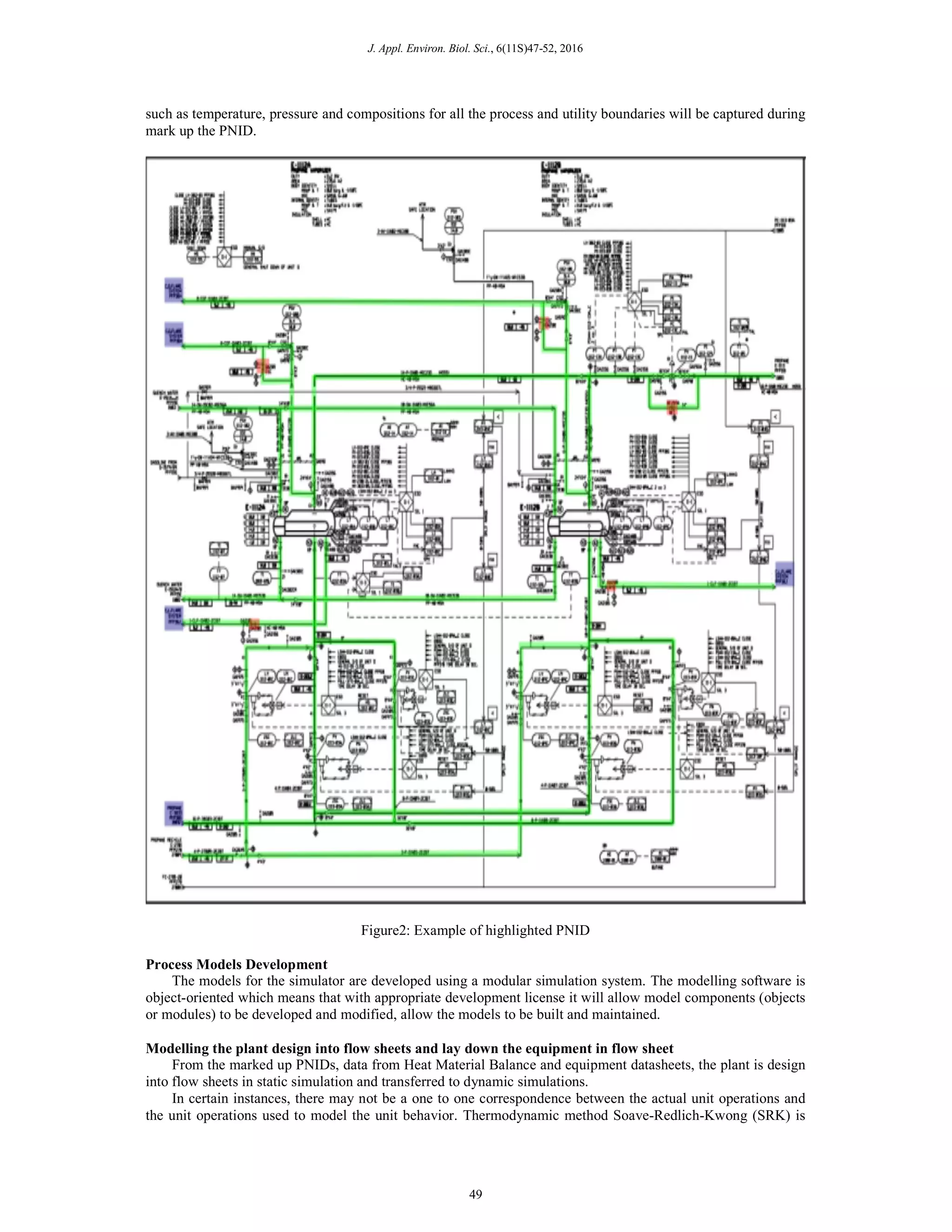 J. Appl. Environ. Biol. Sci., 6(11S)47-52, 2016
such as temperature, pressure and compositions for all the process and utility boundaries will be captured during
mark up the PNID.
Figure2: Example of highlighted PNID
Process Models Development
The models for the simulator are developed using a modular simulation system. The modelling software is
object-oriented which means that with appropriate development license it will allow model components (objects
or modules) to be developed and modified, allow the models to be built and maintained.
Modelling the plant design into flow sheets and lay down the equipment in flow sheet
From the marked up PNIDs, data from Heat Material Balance and equipment datasheets, the plant is design
into flow sheets in static simulation and transferred to dynamic simulations.
In certain instances, there may not be a one to one correspondence between the actual unit operations and
the unit operations used to model the unit behavior. Thermodynamic method Soave-Redlich-Kwong (SRK) is
49
 