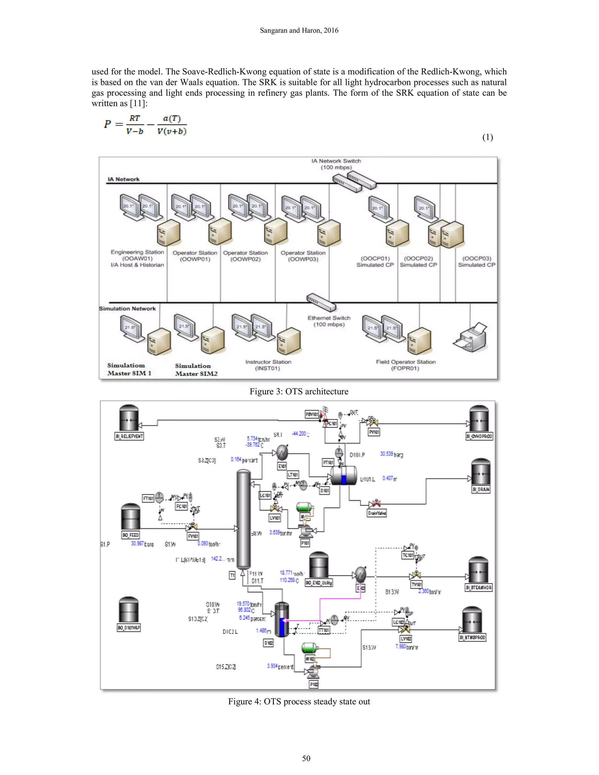 Sangaran and Haron, 2016
used for the model. The Soave-Redlich-Kwong equation of state is a modification of the Redlich-Kwong, which
is based on the van der Waals equation. The SRK is suitable for all light hydrocarbon processes such as natural
gas processing and light ends processing in refinery gas plants. The form of the SRK equation of state can be
written as [11]:
(1)
Figure 3: OTS architecture
Figure 4: OTS process steady state out
50
 