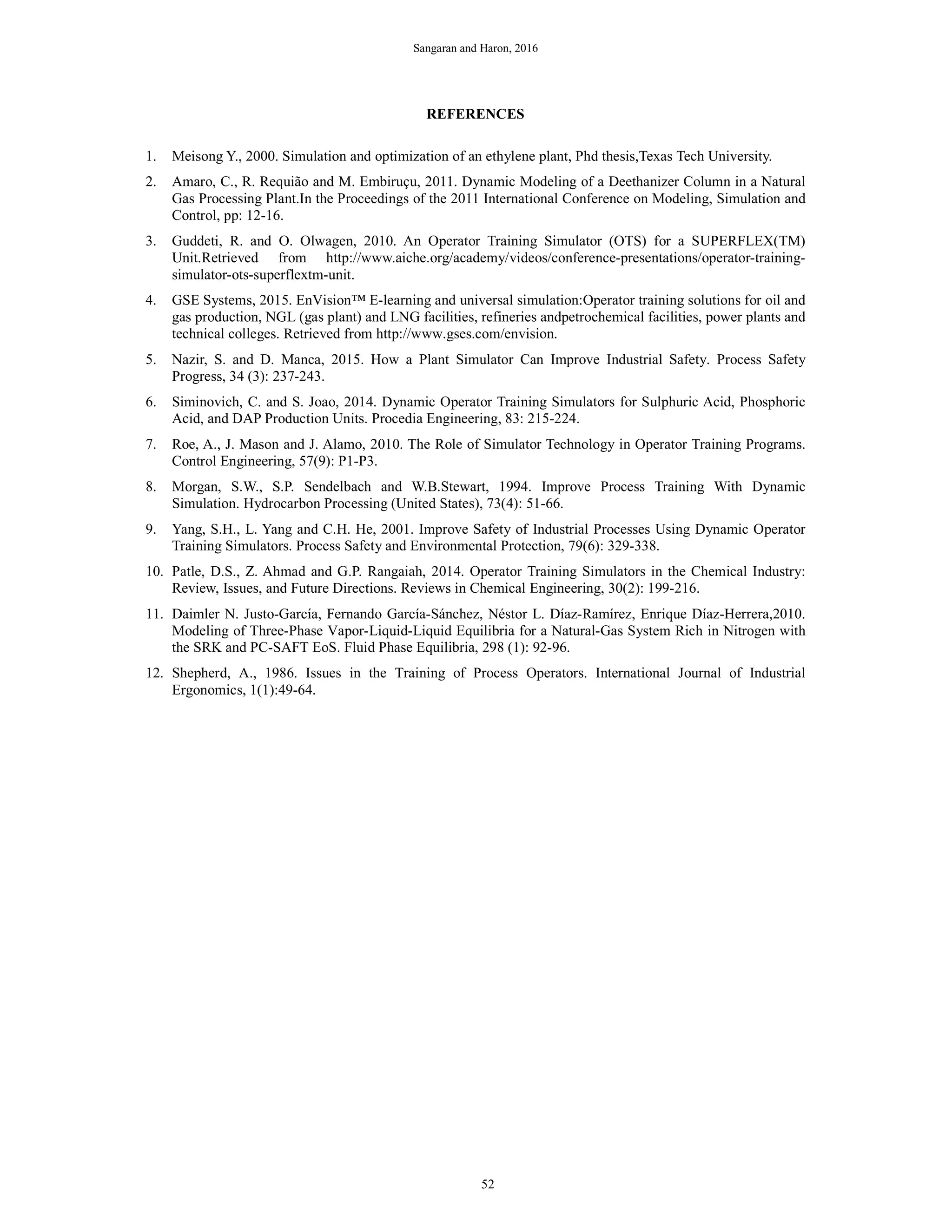 Sangaran and Haron, 2016
REFERENCES
1. Meisong Y., 2000. Simulation and optimization of an ethylene plant, Phd thesis,Texas Tech University.
2. Amaro, C., R. Requião and M. Embiruçu, 2011. Dynamic Modeling of a Deethanizer Column in a Natural
Gas Processing Plant.In the Proceedings of the 2011 International Conference on Modeling, Simulation and
Control, pp: 12-16.
3. Guddeti, R. and O. Olwagen, 2010. An Operator Training Simulator (OTS) for a SUPERFLEX(TM)
Unit.Retrieved from http://www.aiche.org/academy/videos/conference-presentations/operator-training-
simulator-ots-superflextm-unit.
4. GSE Systems, 2015. EnVision™ E-learning and universal simulation:Operator training solutions for oil and
gas production, NGL (gas plant) and LNG facilities, refineries andpetrochemical facilities, power plants and
technical colleges. Retrieved from http://www.gses.com/envision.
5. Nazir, S. and D. Manca, 2015. How a Plant Simulator Can Improve Industrial Safety. Process Safety
Progress, 34 (3): 237-243.
6. Siminovich, C. and S. Joao, 2014. Dynamic Operator Training Simulators for Sulphuric Acid, Phosphoric
Acid, and DAP Production Units. Procedia Engineering, 83: 215-224.
7. Roe, A., J. Mason and J. Alamo, 2010. The Role of Simulator Technology in Operator Training Programs.
Control Engineering, 57(9): P1-P3.
8. Morgan, S.W., S.P. Sendelbach and W.B.Stewart, 1994. Improve Process Training With Dynamic
Simulation. Hydrocarbon Processing (United States), 73(4): 51-66.
9. Yang, S.H., L. Yang and C.H. He, 2001. Improve Safety of Industrial Processes Using Dynamic Operator
Training Simulators. Process Safety and Environmental Protection, 79(6): 329-338.
10. Patle, D.S., Z. Ahmad and G.P. Rangaiah, 2014. Operator Training Simulators in the Chemical Industry:
Review, Issues, and Future Directions. Reviews in Chemical Engineering, 30(2): 199-216.
11. Daimler N. Justo-García, Fernando García-Sánchez, Néstor L. Díaz-Ramírez, Enrique Díaz-Herrera,2010.
Modeling of Three-Phase Vapor-Liquid-Liquid Equilibria for a Natural-Gas System Rich in Nitrogen with
the SRK and PC-SAFT EoS. Fluid Phase Equilibria, 298 (1): 92-96.
12. Shepherd, A., 1986. Issues in the Training of Process Operators. International Journal of Industrial
Ergonomics, 1(1):49-64.
52
 
