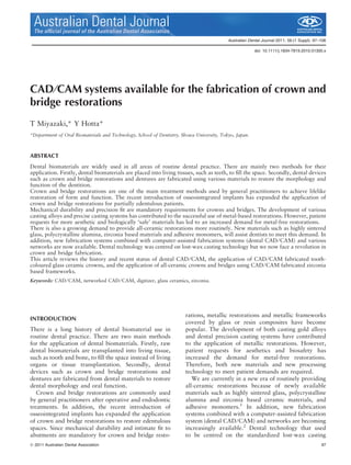 Australian Dental Journal 2011; 56:(1 Suppl): 97–106
doi: 10.1111/j.1834-7819.2010.01300.x
CAD⁄CAM systems available for the fabrication of crown and
bridge restorations
T Miyazaki,* Y Hotta*
*Department of Oral Biomaterials and Technology, School of Dentistry, Showa University, Tokyo, Japan.
ABSTRACT
Dental biomaterials are widely used in all areas of routine dental practice. There are mainly two methods for their
application. Firstly, dental biomaterials are placed into living tissues, such as teeth, to ﬁll the space. Secondly, dental devices
such as crown and bridge restorations and dentures are fabricated using various materials to restore the morphology and
function of the dentition.
Crown and bridge restorations are one of the main treatment methods used by general practitioners to achieve lifelike
restoration of form and function. The recent introduction of osseointegrated implants has expanded the application of
crown and bridge restorations for partially edentulous patients.
Mechanical durability and precision ﬁt are mandatory requirements for crowns and bridges. The development of various
casting alloys and precise casting systems has contributed to the successful use of metal-based restorations. However, patient
requests for more aesthetic and biologically ‘safe’ materials has led to an increased demand for metal-free restorations.
There is also a growing demand to provide all-ceramic restorations more routinely. New materials such as highly sintered
glass, polycrystalline alumina, zirconia based materials and adhesive monomers, will assist dentists to meet this demand. In
addition, new fabrication systems combined with computer-assisted fabrication systems (dental CAD⁄ CAM) and various
networks are now available. Dental technology was centred on lost-wax casting technology but we now face a revolution in
crown and bridge fabrication.
This article reviews the history and recent status of dental CAD⁄ CAM, the application of CAD⁄ CAM fabricated tooth-
coloured glass ceramic crowns, and the application of all-ceramic crowns and bridges using CAD⁄ CAM fabricated zirconia
based frameworks.
Keywords: CAD ⁄ CAM, networked CAD ⁄ CAM, digitizer, glass ceramics, zirconia.
INTRODUCTION
There is a long history of dental biomaterial use in
routine dental practice. There are two main methods
for the application of dental biomaterials. Firstly, raw
dental biomaterials are transplanted into living tissue,
such as tooth and bone, to ﬁll the space instead of living
organs or tissue transplantation. Secondly, dental
devices such as crown and bridge restorations and
dentures are fabricated from dental materials to restore
dental morphology and oral function.
Crown and bridge restorations are commonly used
by general practitioners after operative and endodontic
treatments. In addition, the recent introduction of
osseointegrated implants has expanded the application
of crown and bridge restorations to restore edentulous
spaces. Since mechanical durability and intimate ﬁt to
abutments are mandatory for crown and bridge resto-
rations, metallic restorations and metallic frameworks
covered by glass or resin composites have become
popular. The development of both casting gold alloys
and dental precision casting systems have contributed
to the application of metallic restorations. However,
patient requests for aesthetics and biosafety has
increased the demand for metal-free restorations.
Therefore, both new materials and new processing
technology to meet patient demands are required.
We are currently in a new era of routinely providing
all-ceramic restorations because of newly available
materials such as highly sintered glass, polycrystalline
alumina and zirconia based ceramic materials, and
adhesive monomers.1
In addition, new fabrication
systems combined with a computer-assisted fabrication
system (dental CAD⁄CAM) and networks are becoming
increasingly available.2
Dental technology that used
to be centred on the standardized lost-wax casting
ª 2011 Australian Dental Association 97
Australian Dental JournalThe ofﬁcial journal of the Australian Dental Association
 