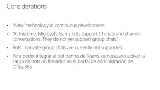 • “New” technology in continuous development
• “At this time, Microsoft Teams bots support 1:1 chats and channel
conversations. They do not yet support group chats.”
• Bots in private group chats are currently not supported.
• Para poder integrar el bot dentro de Teams, es necesario activar la
carga de bots no firmados en el portal de administración de
Office365
Considerations
 