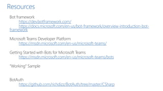 Resources
Bot framework
https://dev.botframework.com/
https://docs.microsoft.com/en-us/bot-framework/overview-introduction-bot-
framework
Microsoft Teams Developer Platform
https://msdn.microsoft.com/en-us/microsoft-teams/
Getting Started with Bots for Microsoft Teams
https://msdn.microsoft.com/en-us/microsoft-teams/bots
“Working” Sample
BotAuth
https://github.com/richdizz/BotAuth/tree/master/CSharp
 