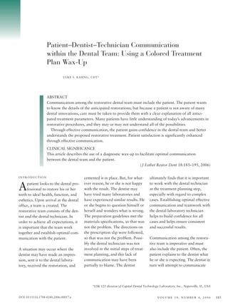 Patient–Dentist–Technician Communication
                   within the Dental Team: Using a Colored Treatment
                   Plan Wax-Up
                              LUKE S. KAHNG, CDT*




                   ABSTRACT
                   Communication among the restorative dental team must include the patient. The patient wants
                   to know the details of the anticipated restorations; but because a patient is not aware of many
                   dental innovations, care must be taken to provide them with a clear explanation of all antici-
                   pated treatment parameters. Many patients have little understanding of today’s advancements in
                   restorative procedures, and they may or may not understand all of the possibilities.
                     Through effective communication, the patient gains confidence in the dental team and better
                   understands the proposed restorative treatment. Patient satisfaction is significantly enhanced
                   through effective communication.

                   CLINICAL SIGNIFICANCE
                   This article describes the use of a diagnostic wax-up to facilitate optimal communication
                   between the dental team and the patient.
                                                                            ( J Esthet Restor Dent 18:185–195, 2006)


INTRODUCTION                             cemented it in place. But, for what-         ultimately finds that it is important

A     patient looks to the dental pro-
      fessional to restore his or her
teeth to ideal health, function, and
                                         ever reason, he or she is not happy
                                         with the result. The dentist may
                                         have tried many laboratories and
                                                                                      to work with the dental technician
                                                                                      at the treatment planning step,
                                                                                      especially with regard to complex
esthetics. Upon arrival at the dental    have experienced similar results. He         cases. Establishing optimal effective
office, a team is created. The           or she begins to question himself or         communication and teamwork with
restorative team consists of the den-    herself and wonders what is wrong.           the dental laboratory technician
tist and the dental technician. In       The preparation guidelines met the           helps to build confidence for all
order to achieve all expectations, it    materials specifications, so that was        cases and helps ensure consistent
is important that the team work          not the problem. The directions on           and successful results.
together and establish optimal com-      the prescription slip were followed,
munication with the patient.             so that was not the problem. Possi-          Communication among the restora-
                                         bly the dental technician was not            tive team is imperative and must
A situation may occur where the          involved in the initial steps of treat-      also include the patient. Often, the
dentist may have made an impres-         ment planning, and this lack of              patient explains to the dentist what
sion, sent it to the dental labora-      communication may have been                  he or she is expecting. The dentist in
tory, received the restoration, and      partially to blame. The dentist              turn will attempt to communicate




                                              *LSK 121 division of Capital Dental Technology Laboratory, Inc., Naperville, IL, USA


DOI 10.1111/j.1708-8240.2006.00017.x                                                        VOLUME 18, NUMBER 4, 2006                185
 