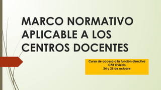 MARCO NORMATIVO
APLICABLE A LOS
CENTROS DOCENTES
Curso de acceso a la función directiva
CPR Oviedo
24 y 25 de octubre
 