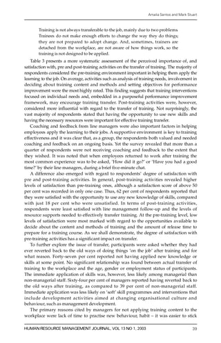 Amalia Santos and Mark Stuart



       Training is not always transferable to the job, mainly due to two proble m s.
       Trainees do not make enough efforts to change the way they do things;
       they are not pre pared to adopt change. And, sometimes, trainers are
       detached from the workplace, are not aware of how things work, so the
       training is not designed to be applied.
    Table 3 presents a more systematic assessment of the perceived importance of, and
satisfaction with, pre and post-training activities on the transfer of training. The majority of
respondents considered the pre-training environment important in helping them apply the
learning to the job. On average, activities such as analysis of training needs, involvement in
deciding about training content and methods and setting objectives for performance
improvement were the most highly rated. This ® nding suggests that training interventions
focused on individual needs and, embedded in a purposeful performance improvement
framework, may encourage training transfer. Post-training activities were, however,
considered more in¯ uential with regard to the transfer of training. Not surprisingly, the
vast majority of respondents stated that having the opportunity to use new skills and
having the necessary resources were important for effective training transfer.
    Coaching and feedback from line managers were also important factors in helping
employees apply the learning to their jobs. A supportive environment is key to training
e ffectiveness and it was clear that, as a group, the respondents both valued and needed
coaching and feedback on an ongoing basis. Yet the survey revealed that more than a
quarter of respondents were not receiving coaching and feedback to the extent that
they wished. It was noted that when employees returned to work after training the
most common experience was to be asked, `How did it go?’ or `Have you had a good
time?’ by their line managers, during a brief ® ve-minute chat.
    A difference also emerged with re ga rd to respondents’ degree of satisfaction with
p re and post-training activities. In general, post-training activities revealed higher
levels of satisfaction than pre-training ones, although a satisfaction score of above 50
per cent was re corded in only one case. Thus, 62 per cent of respondents reported that
they were satis® ed with the opportunity to use any new knowledge of skills, compared
with just 18 per cent who were unsatisfied. In terms of post-training activities,
respondents were least satis® ed with line management follow-up and the levels of
res ource supports needed to effectively transfer training. At the pre-training level, low
levels of satisfaction were most marked with re ga rd to the opportunities available to
decide about the content and methods of training and the amount of release time to
prepa re for a training course. As we shall demonstrate, the degree of satisfaction with
pre-training activities has a signi® cant impact on transfer.
    To further explore the issue of transfer, participants were asked whether they had
ever reverted back to the old ways of doing things `on the job’ after training and for
what reason. Forty-seven per cent reported not having applied new knowledge or
skills at some point. No signi® cant relationship was found between actual transfer of
training to the workplace and the age, gender or employment status of participants.
The immediate application of skills was, however, less likely among managerial than
non-managerial staff. Sixty-four per cent of managers reported having reverted back to
the old ways after training, as compared to 39 per cent of non-managerial staff.
Immediate application was less likely on `soft’ skill programmes and interventions that
include development activities aimed at changing organisational culture and
behaviou r, such as management development.
    The primary reasons cited by managers for not applying training content to the
workplace were lack of time to practise new behaviour, habit ± it was easier to stick

HUMAN RESOURCE MANAGEMENT JOURNAL, VOL 13 NO 1, 2003                                          39
 