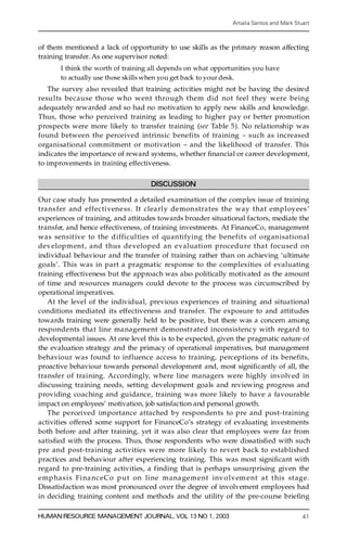 Amalia Santos and Mark Stuart



of them mentioned a lack of opportunity to use skills as the primary reason affecting
training transfer. As one supervisor noted:
       I think the worth of training all depends on what opportunities you have
       to actually use those skills when you get back to your desk.
    The survey also revealed that training activities might not be having the desire d
results because those who went through them did not feel they were being
adequately re w arded and so had no motivation to apply new skills and knowledge.
Thus, those who perceived training as leading to higher pay or better pro m oti on
p rospects were more likely to transfer training (see Table 5). No relationship was
found between the perceived intrinsic benefits of training ± such as incre a s e d
o rganisational commitment or motivation ± and the likelihood of transfer. This
indicates the importance of re w a rd systems, whether ® nancial or career development,
to improvements in training effectiveness.

                                     DISCUSSION

Our case study has presented a detailed examination of the complex issue of training
trans fer and effectivene ss. It clearly demonstrates the way that employees ’
experiences of training, and attitudes towards broader situational factors, mediate the
tr a ns f er, and hence effectiveness, of training investments. At FinanceCo, management
was sensit ive to the difficulties of quantifying the benefits of org a n i s a t i o n a l
dev elopment, and thus developed an evaluation pro c e d u re that focused on
individual behaviour and the transfer of training rather than on achieving `ultimate
goals’. This was in part a pragmatic response to the complexities of evaluating
training effectiveness but the approach was also politically motivated as the amount
of time and re s o urces managers could devote to the process was circumscribed by
operational imperatives.
     At the level of the individual, previous experiences of training and situational
conditions mediated its effectiveness and transfer. The exposure to and attitudes
tow a rds training were generally held to be positive, but there was a concern among
respondents that line management demonstr ated inconsistency with re g a rd to
developmental issues. At one level this is to be expected, given the pragmatic nature of
the evaluation strategy and the primacy of operational imperatives, but management
behaviour was found to influence access to training, perceptions of its benefits,
proactive behaviour towards personal development and, most signi® cantly of all, the
transfer of training. A c co rd i n g l y, where line managers were highly involved in
discussing training needs, setting development goals and reviewing pro g ress and
p roviding coaching and guidance, training was more likely to have a favourable
impact on employees’ motivation, job satisfaction and personal growth.
     The perceived importance attached by respondents to pre and post-training
activities offe red some support for FinanceCo’s strategy of evaluating investments
both before and after training, yet it was also clear that employees were far from
s a ti s® ed with the process. Thus, those respondents who were dissatis® ed with such
p re and post-training activities were more likely to revert back to established
practices and behaviour after experiencing training. This was most signi® cant with
re g ard to pre-training activities, a finding that is perhaps unsurprising given the
emp ha sis Fina nc eCo p ut on line mana ge ment inv o lvem ent at t his st age.
Dissatisfaction was most pronounced over the degree of involvement employees had
in deciding training content and methods and the utility of the pre-course brie® n g

HUMAN RESOURCE MANAGEMENT JOURNAL, VOL 13 NO 1, 2003                                       41
 