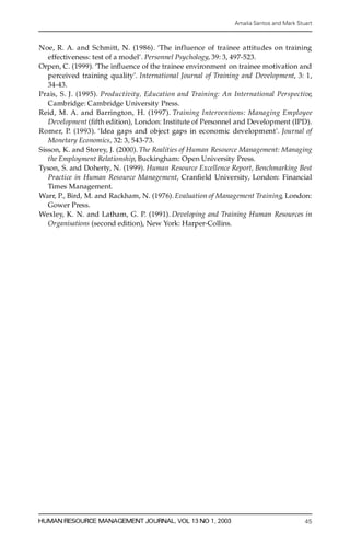 Amalia Santos and Mark Stuart



Noe, R. A. and Schmitt, N. (1986). `The influence of trainee attitudes on training
   e ffectiveness: test of a model’ . Personnel Psychology, 39: 3, 497-523.
Orpen, C. (1999). `The in¯ uence of the trainee environment on trainee motivation and
   p e rceived training quality’. International Journal of Training and Development, 3: 1,
   34-43.
Prais, S. J. (1995). P ro d u c t iv ity, Education and Training: An International Perspective,
   Cambridge: Cambridge University Press.
Reid, M. A. and Barrington, H. (1997). Training Interventions: Managing Employee
   Development (® fth edition), London: Institute of Personnel and Development (IPD).
R o m e r, P. (1993). `Idea gaps and object gaps in economic development’. Journal of
   Monetary Economics, 32: 3, 543-73.
Sisson, K. and Storey, J. (2000). The Realities of Human Resource Management: Managing
   the Employment Relationship, Buckingham: Open University Press.
Tyson, S. and Doherty, N. (1999). Human Resource Excellence Report, Benchmarking Best
   Practice in Human Resource Management, Cran® eld University, London: Financial
   Times Management.
War r, P., Bird, M. and Rackham, N. (1976). Evaluation of Management Tr a in in g, London:
   Gower Press.
We xl e y, K. N. and Latham, G. P. (1991). Developing and Training Human Resources in
   Organisations (second edition), New York: Harper-Collins.




HUMAN RESOURCE MANAGEMENT JOURNAL, VOL 13 NO 1, 2003                                          45
 